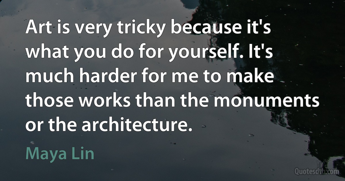 Art is very tricky because it's what you do for yourself. It's much harder for me to make those works than the monuments or the architecture. (Maya Lin)