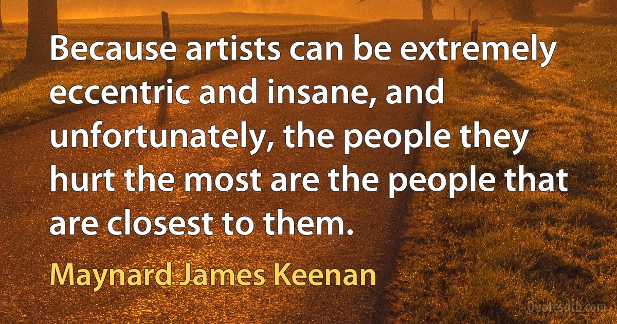 Because artists can be extremely eccentric and insane, and unfortunately, the people they hurt the most are the people that are closest to them. (Maynard James Keenan)