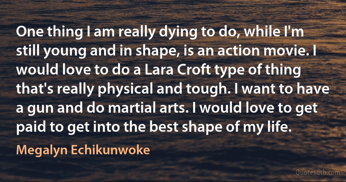 One thing I am really dying to do, while I'm still young and in shape, is an action movie. I would love to do a Lara Croft type of thing that's really physical and tough. I want to have a gun and do martial arts. I would love to get paid to get into the best shape of my life. (Megalyn Echikunwoke)