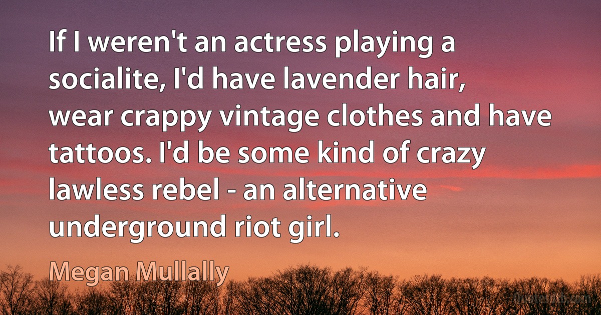 If I weren't an actress playing a socialite, I'd have lavender hair, wear crappy vintage clothes and have tattoos. I'd be some kind of crazy lawless rebel - an alternative underground riot girl. (Megan Mullally)