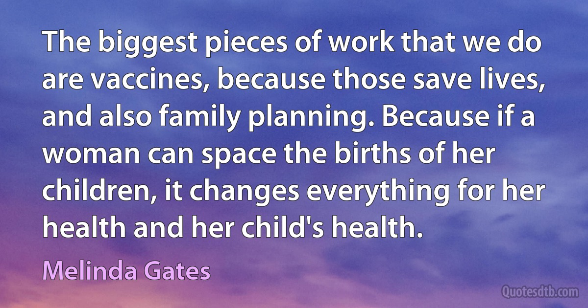 The biggest pieces of work that we do are vaccines, because those save lives, and also family planning. Because if a woman can space the births of her children, it changes everything for her health and her child's health. (Melinda Gates)