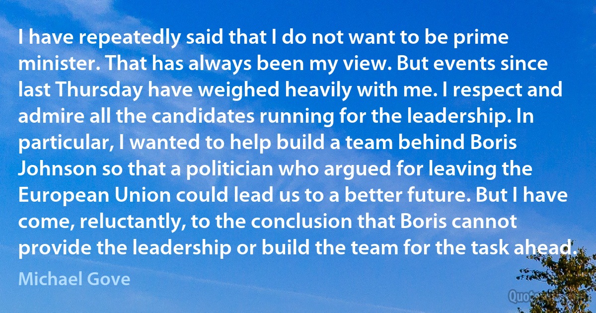 I have repeatedly said that I do not want to be prime minister. That has always been my view. But events since last Thursday have weighed heavily with me. I respect and admire all the candidates running for the leadership. In particular, I wanted to help build a team behind Boris Johnson so that a politician who argued for leaving the European Union could lead us to a better future. But I have come, reluctantly, to the conclusion that Boris cannot provide the leadership or build the team for the task ahead. (Michael Gove)