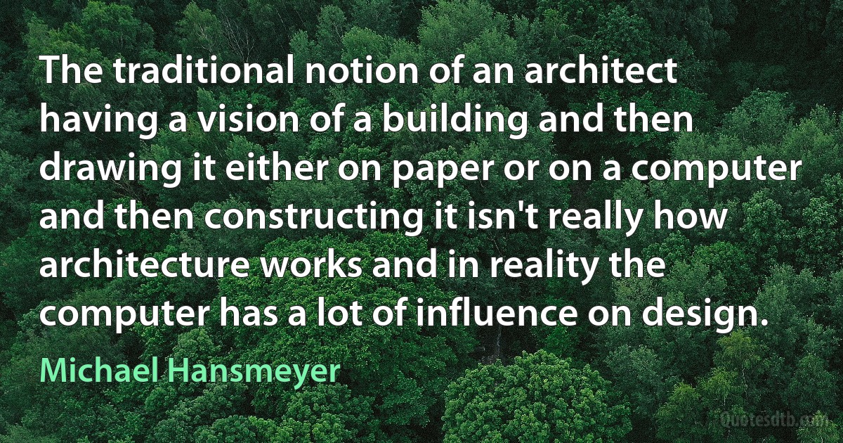 The traditional notion of an architect having a vision of a building and then drawing it either on paper or on a computer and then constructing it isn't really how architecture works and in reality the computer has a lot of influence on design. (Michael Hansmeyer)