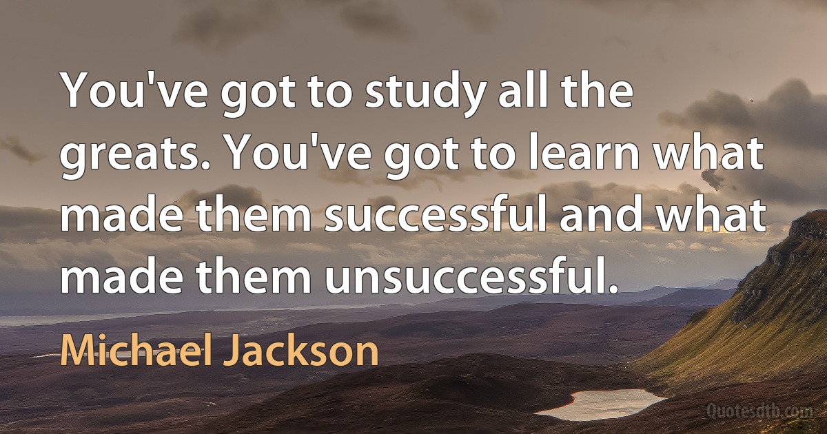 You've got to study all the greats. You've got to learn what made them successful and what made them unsuccessful. (Michael Jackson)