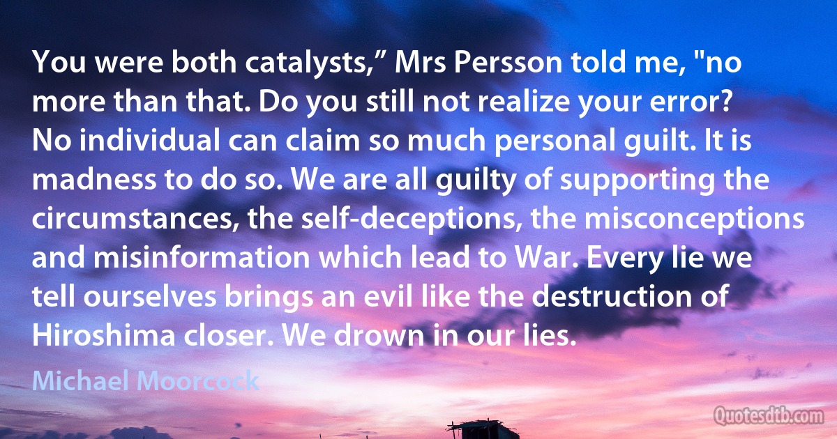 You were both catalysts,” Mrs Persson told me, "no more than that. Do you still not realize your error? No individual can claim so much personal guilt. It is madness to do so. We are all guilty of supporting the circumstances, the self-deceptions, the misconceptions and misinformation which lead to War. Every lie we tell ourselves brings an evil like the destruction of Hiroshima closer. We drown in our lies. (Michael Moorcock)