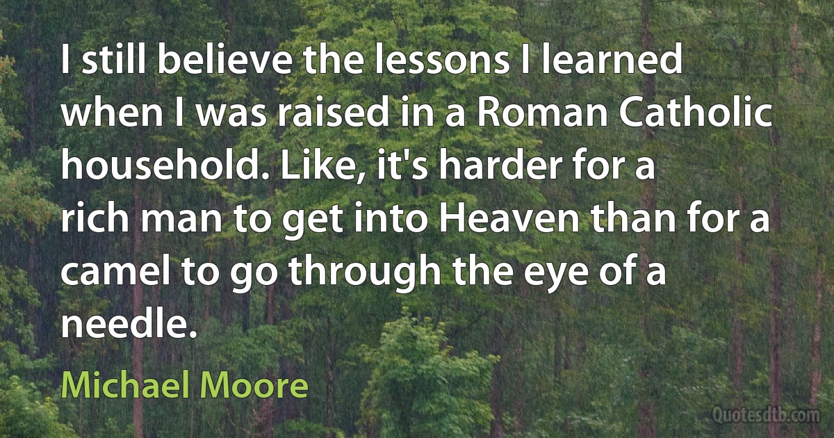 I still believe the lessons I learned when I was raised in a Roman Catholic household. Like, it's harder for a rich man to get into Heaven than for a camel to go through the eye of a needle. (Michael Moore)