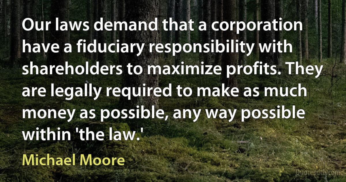 Our laws demand that a corporation have a fiduciary responsibility with shareholders to maximize profits. They are legally required to make as much money as possible, any way possible within 'the law.' (Michael Moore)