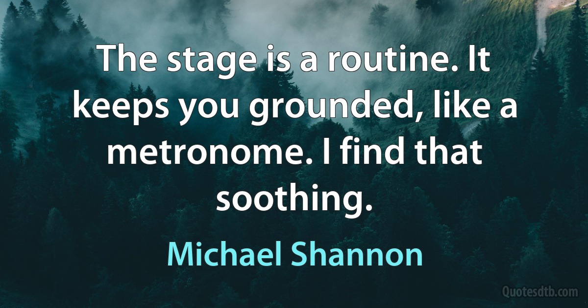 The stage is a routine. It keeps you grounded, like a metronome. I find that soothing. (Michael Shannon)