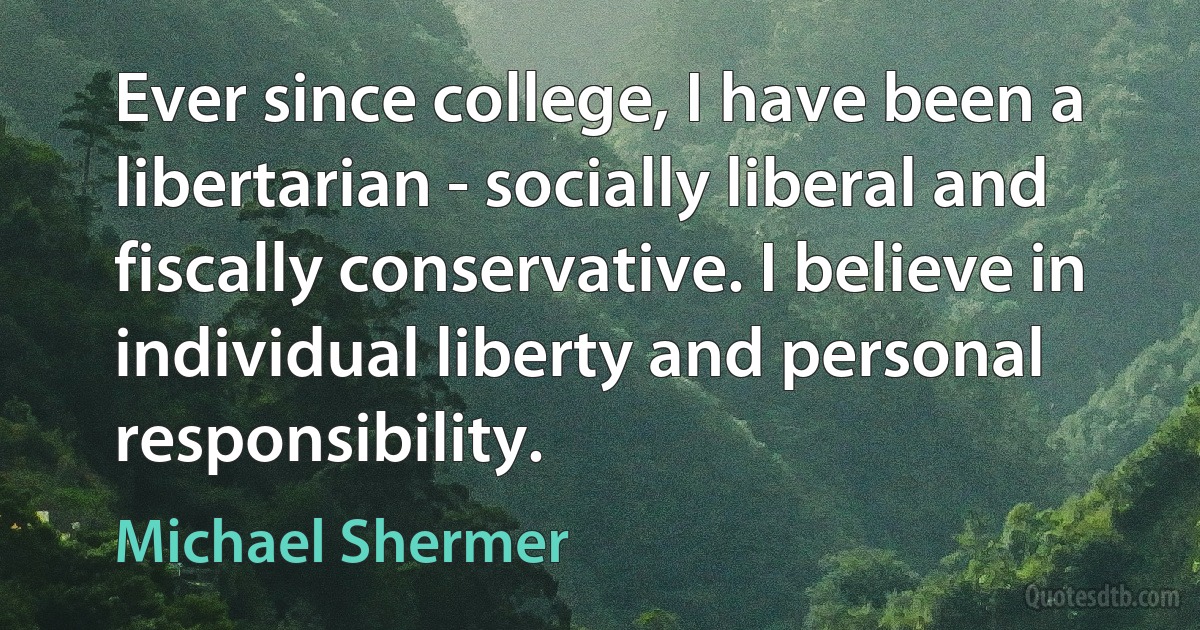 Ever since college, I have been a libertarian - socially liberal and fiscally conservative. I believe in individual liberty and personal responsibility. (Michael Shermer)