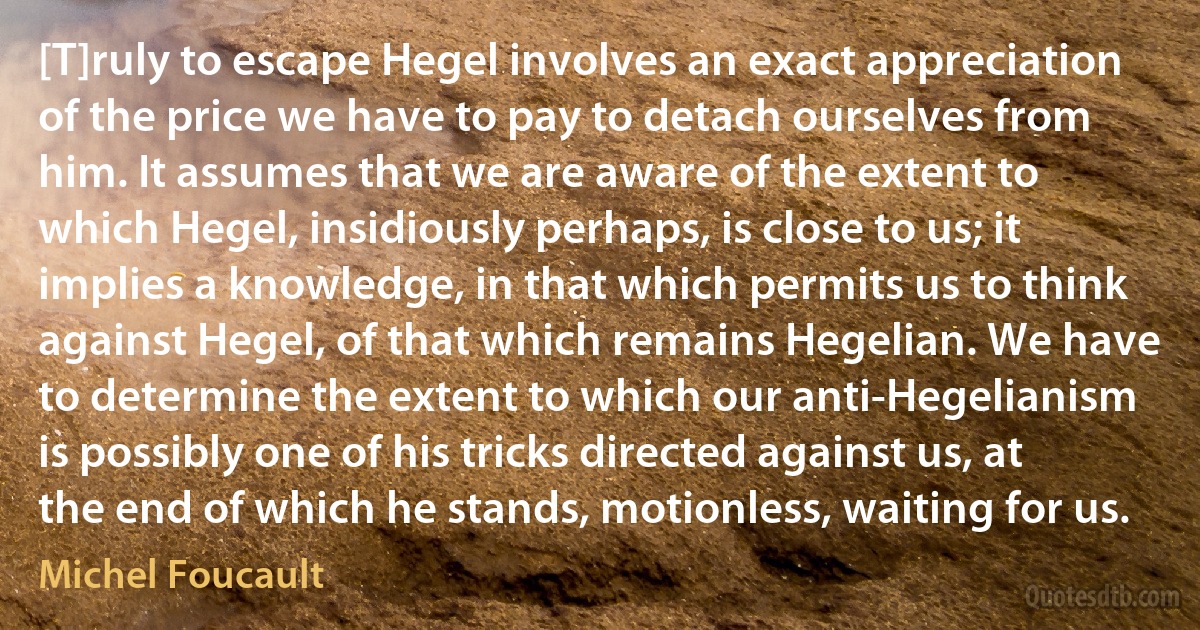 [T]ruly to escape Hegel involves an exact appreciation of the price we have to pay to detach ourselves from him. It assumes that we are aware of the extent to which Hegel, insidiously perhaps, is close to us; it implies a knowledge, in that which permits us to think against Hegel, of that which remains Hegelian. We have to determine the extent to which our anti-Hegelianism is possibly one of his tricks directed against us, at the end of which he stands, motionless, waiting for us. (Michel Foucault)