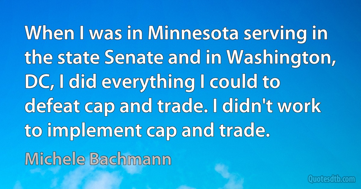 When I was in Minnesota serving in the state Senate and in Washington, DC, I did everything I could to defeat cap and trade. I didn't work to implement cap and trade. (Michele Bachmann)