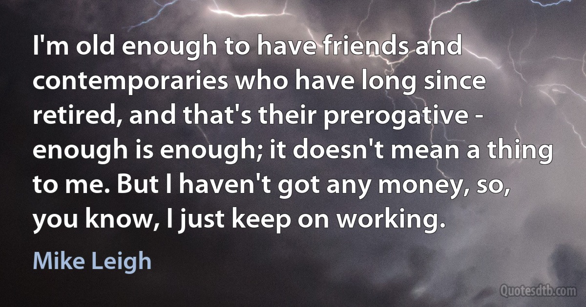 I'm old enough to have friends and contemporaries who have long since retired, and that's their prerogative - enough is enough; it doesn't mean a thing to me. But I haven't got any money, so, you know, I just keep on working. (Mike Leigh)