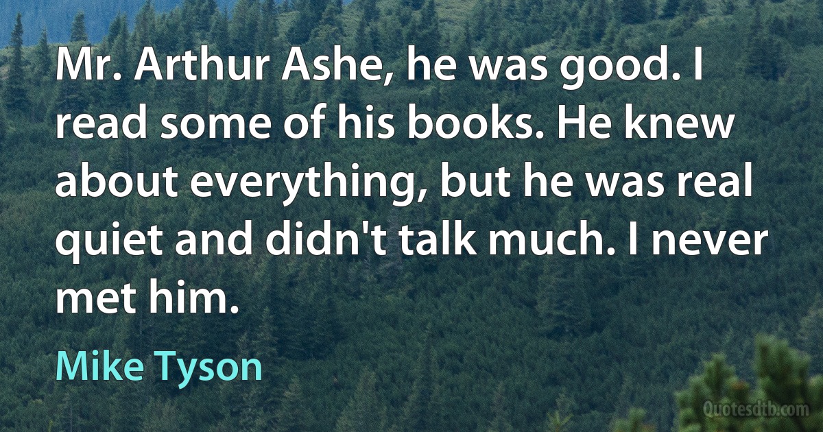 Mr. Arthur Ashe, he was good. I read some of his books. He knew about everything, but he was real quiet and didn't talk much. I never met him. (Mike Tyson)