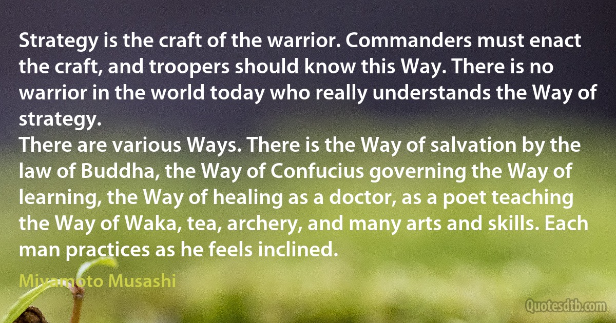 Strategy is the craft of the warrior. Commanders must enact the craft, and troopers should know this Way. There is no warrior in the world today who really understands the Way of strategy.
There are various Ways. There is the Way of salvation by the law of Buddha, the Way of Confucius governing the Way of learning, the Way of healing as a doctor, as a poet teaching the Way of Waka, tea, archery, and many arts and skills. Each man practices as he feels inclined. (Miyamoto Musashi)