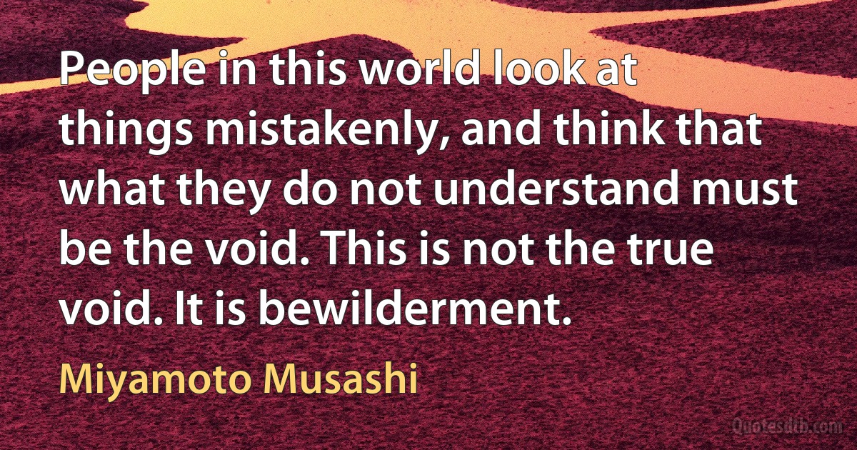 People in this world look at things mistakenly, and think that what they do not understand must be the void. This is not the true void. It is bewilderment. (Miyamoto Musashi)