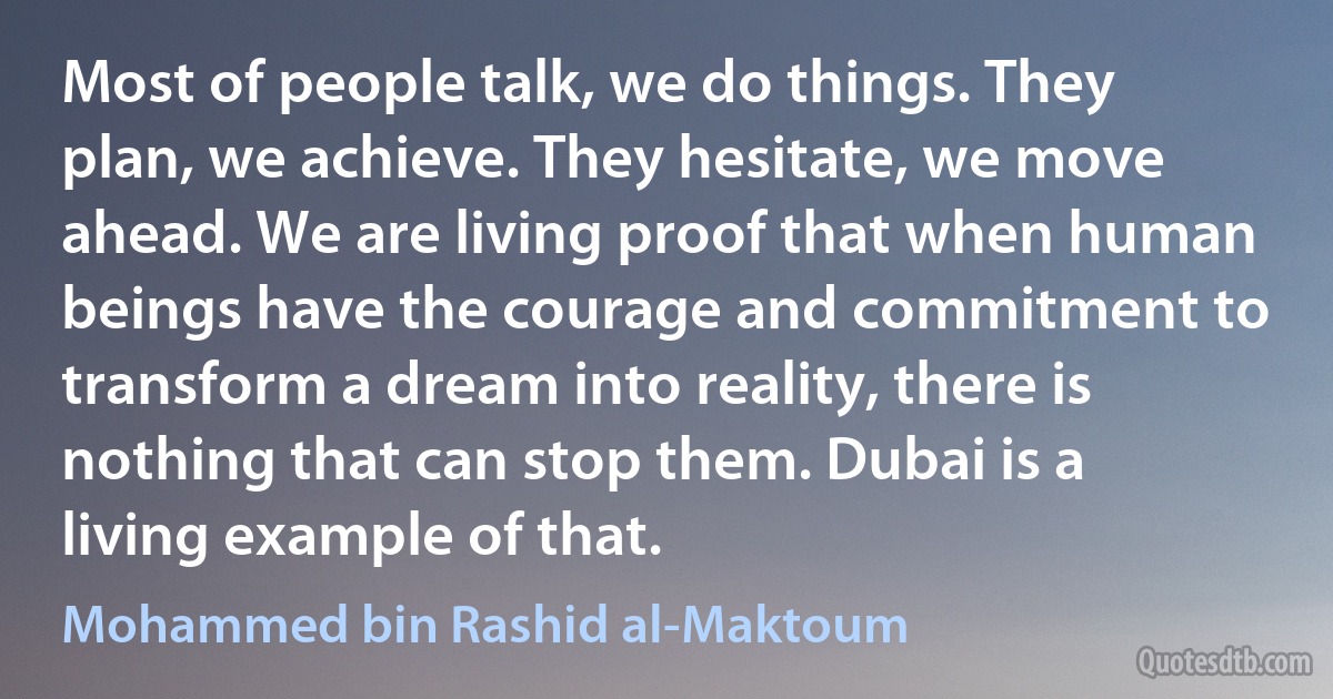 Most of people talk, we do things. They plan, we achieve. They hesitate, we move ahead. We are living proof that when human beings have the courage and commitment to transform a dream into reality, there is nothing that can stop them. Dubai is a living example of that. (Mohammed bin Rashid al-Maktoum)