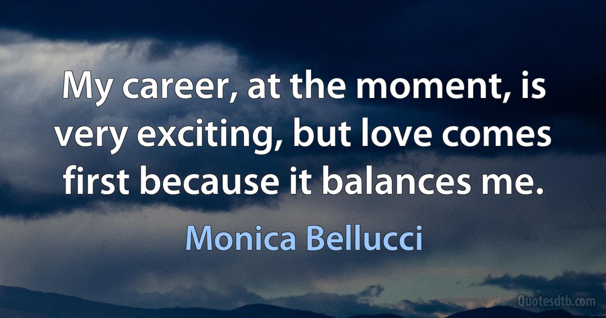 My career, at the moment, is very exciting, but love comes first because it balances me. (Monica Bellucci)