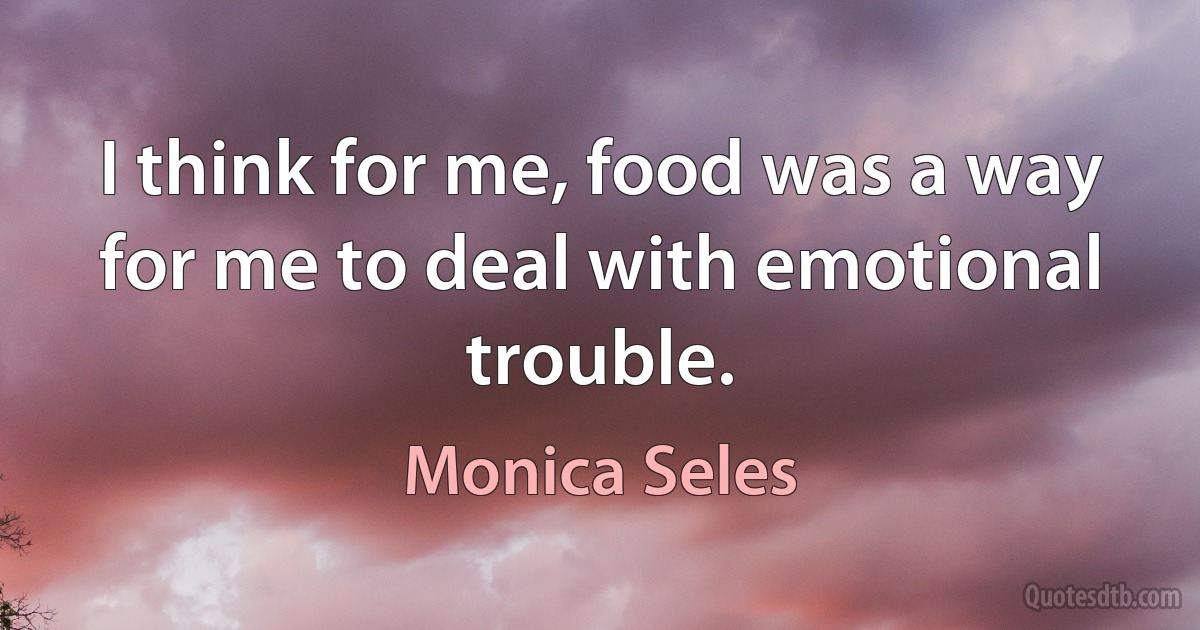 I think for me, food was a way for me to deal with emotional trouble. (Monica Seles)