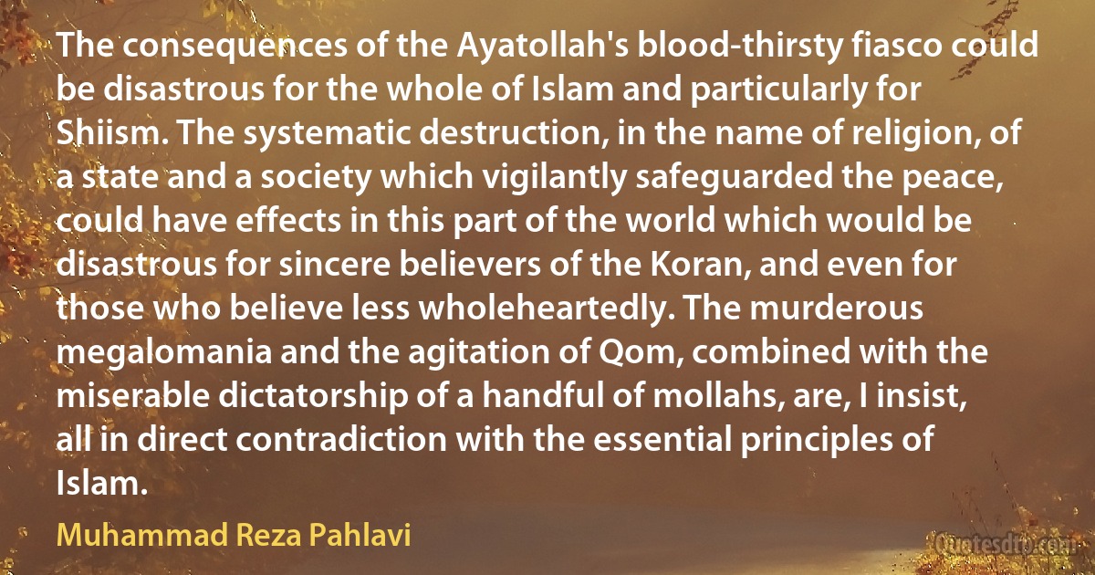 The consequences of the Ayatollah's blood-thirsty fiasco could be disastrous for the whole of Islam and particularly for Shiism. The systematic destruction, in the name of religion, of a state and a society which vigilantly safeguarded the peace, could have effects in this part of the world which would be disastrous for sincere believers of the Koran, and even for those who believe less wholeheartedly. The murderous megalomania and the agitation of Qom, combined with the miserable dictatorship of a handful of mollahs, are, I insist, all in direct contradiction with the essential principles of Islam. (Muhammad Reza Pahlavi)