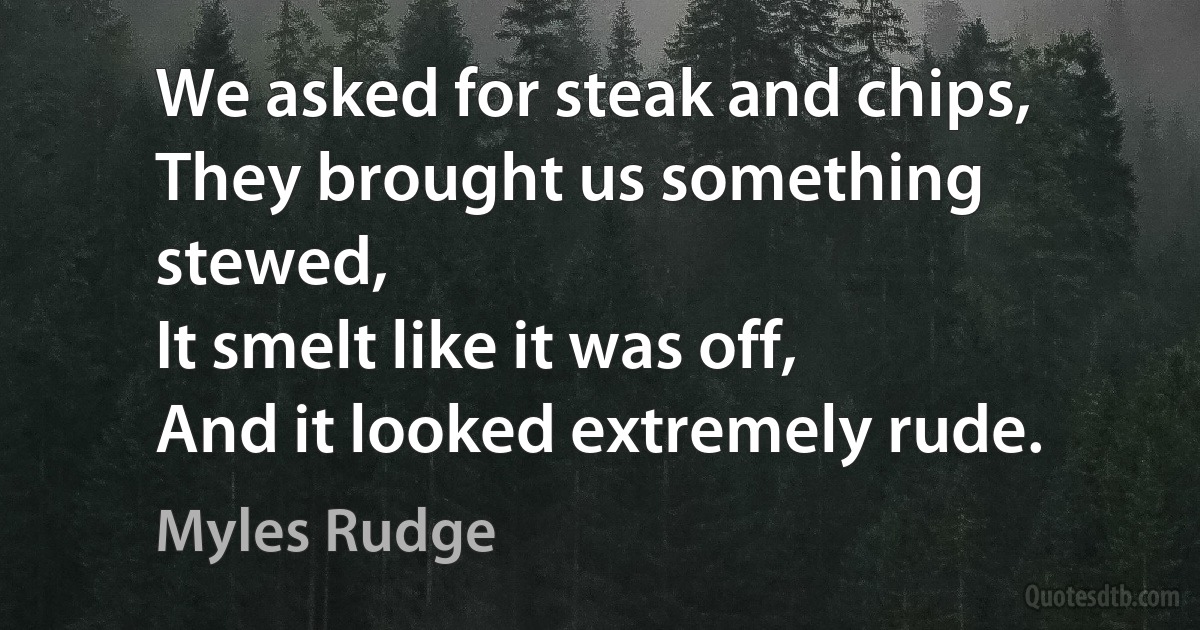 We asked for steak and chips,
They brought us something stewed,
It smelt like it was off,
And it looked extremely rude. (Myles Rudge)