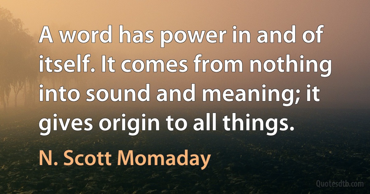 A word has power in and of itself. It comes from nothing into sound and meaning; it gives origin to all things. (N. Scott Momaday)