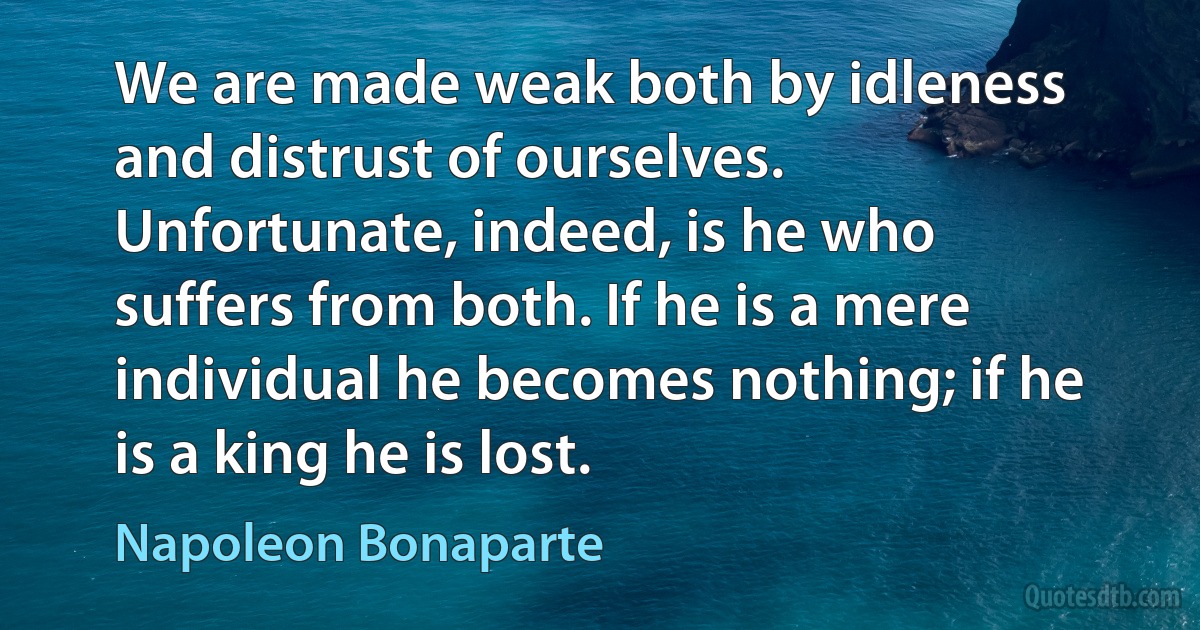 We are made weak both by idleness and distrust of ourselves. Unfortunate, indeed, is he who suffers from both. If he is a mere individual he becomes nothing; if he is a king he is lost. (Napoleon Bonaparte)