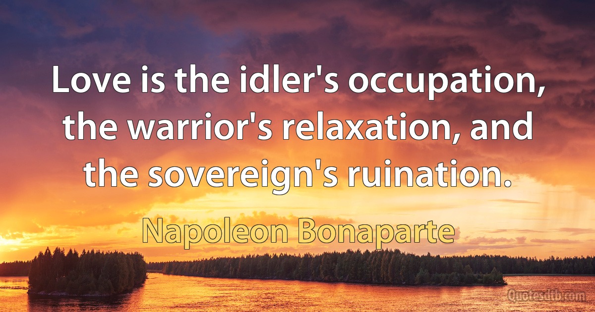 Love is the idler's occupation, the warrior's relaxation, and the sovereign's ruination. (Napoleon Bonaparte)