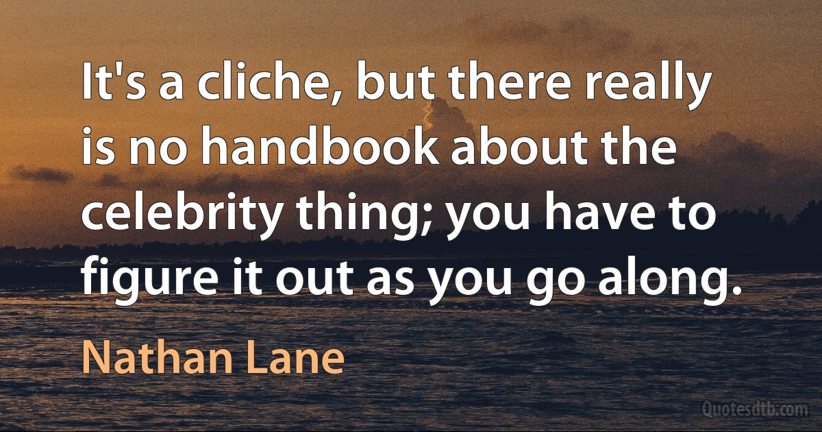 It's a cliche, but there really is no handbook about the celebrity thing; you have to figure it out as you go along. (Nathan Lane)