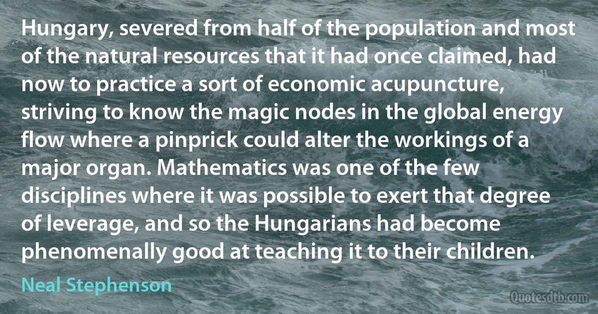 Hungary, severed from half of the population and most of the natural resources that it had once claimed, had now to practice a sort of economic acupuncture, striving to know the magic nodes in the global energy flow where a pinprick could alter the workings of a major organ. Mathematics was one of the few disciplines where it was possible to exert that degree of leverage, and so the Hungarians had become phenomenally good at teaching it to their children. (Neal Stephenson)