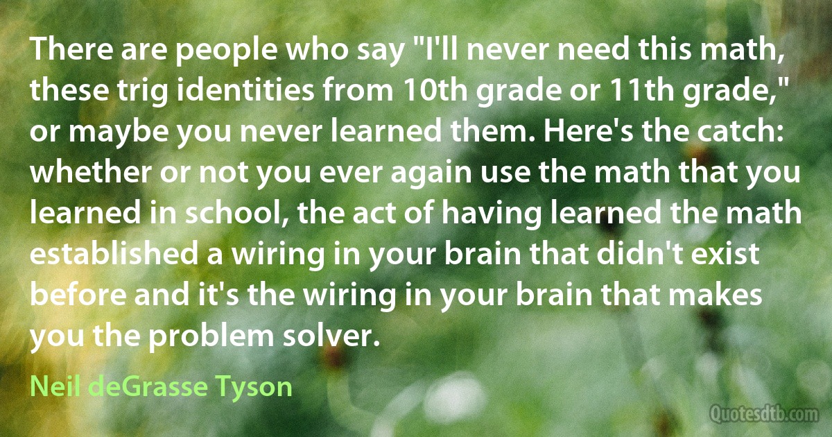 There are people who say "I'll never need this math, these trig identities from 10th grade or 11th grade," or maybe you never learned them. Here's the catch: whether or not you ever again use the math that you learned in school, the act of having learned the math established a wiring in your brain that didn't exist before and it's the wiring in your brain that makes you the problem solver. (Neil deGrasse Tyson)