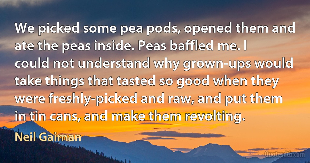 We picked some pea pods, opened them and ate the peas inside. Peas baffled me. I could not understand why grown-ups would take things that tasted so good when they were freshly-picked and raw, and put them in tin cans, and make them revolting. (Neil Gaiman)