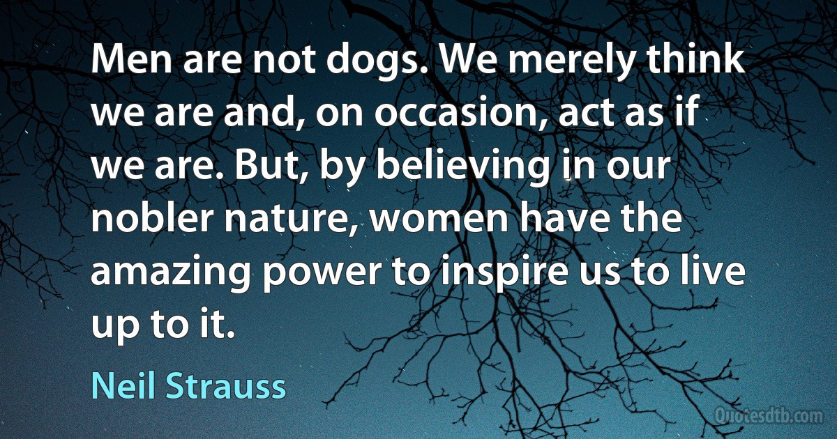 Men are not dogs. We merely think we are and, on occasion, act as if we are. But, by believing in our nobler nature, women have the amazing power to inspire us to live up to it. (Neil Strauss)