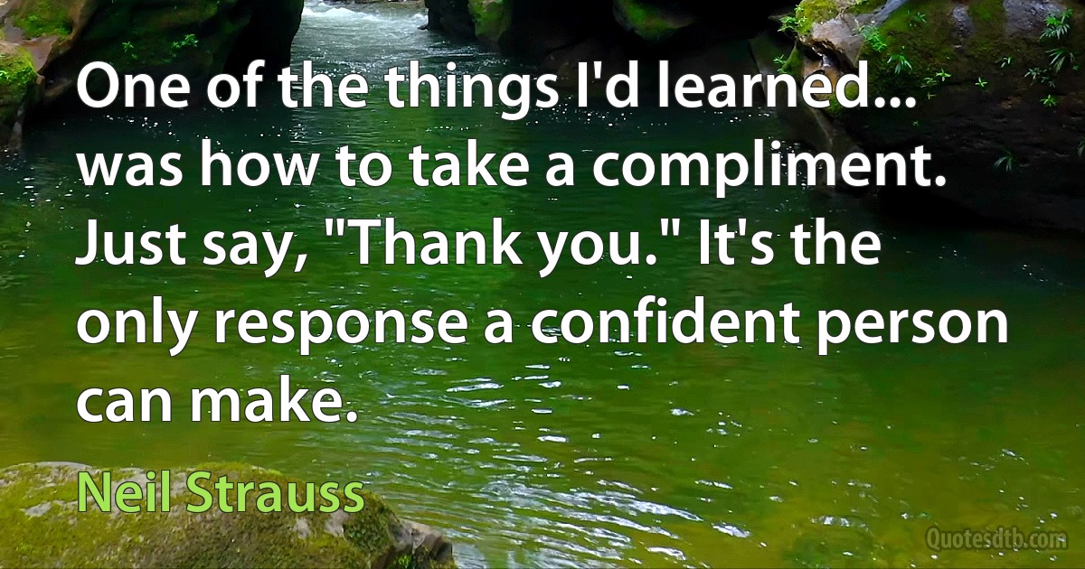 One of the things I'd learned... was how to take a compliment. Just say, "Thank you." It's the only response a confident person can make. (Neil Strauss)