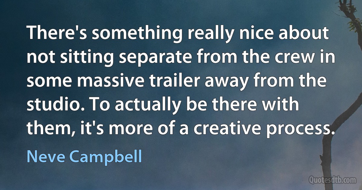 There's something really nice about not sitting separate from the crew in some massive trailer away from the studio. To actually be there with them, it's more of a creative process. (Neve Campbell)