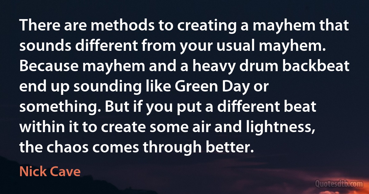 There are methods to creating a mayhem that sounds different from your usual mayhem. Because mayhem and a heavy drum backbeat end up sounding like Green Day or something. But if you put a different beat within it to create some air and lightness, the chaos comes through better. (Nick Cave)