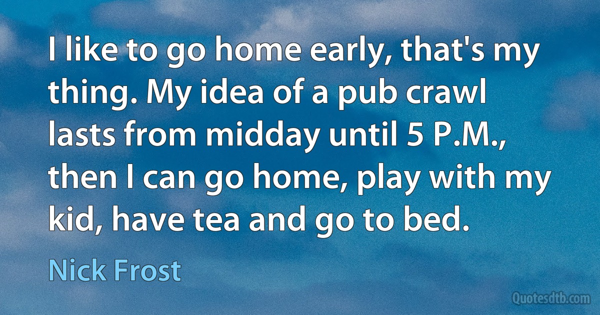 I like to go home early, that's my thing. My idea of a pub crawl lasts from midday until 5 P.M., then I can go home, play with my kid, have tea and go to bed. (Nick Frost)