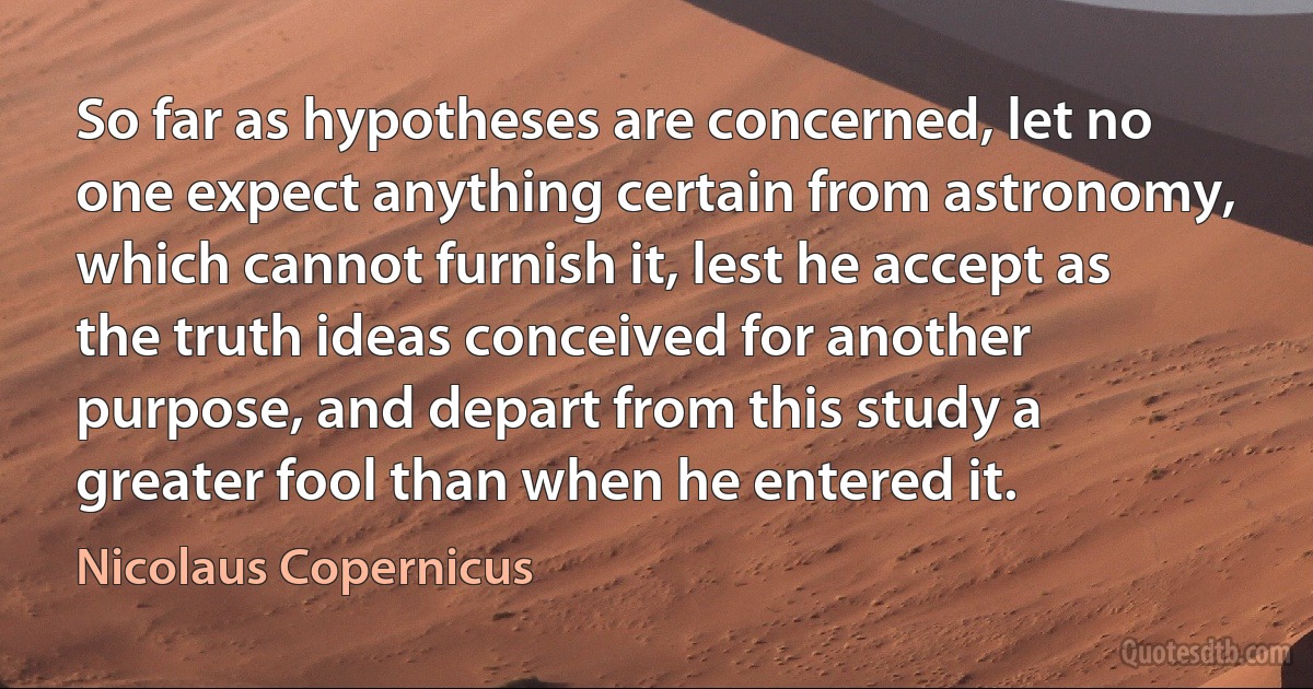 So far as hypotheses are concerned, let no one expect anything certain from astronomy, which cannot furnish it, lest he accept as the truth ideas conceived for another purpose, and depart from this study a greater fool than when he entered it. (Nicolaus Copernicus)