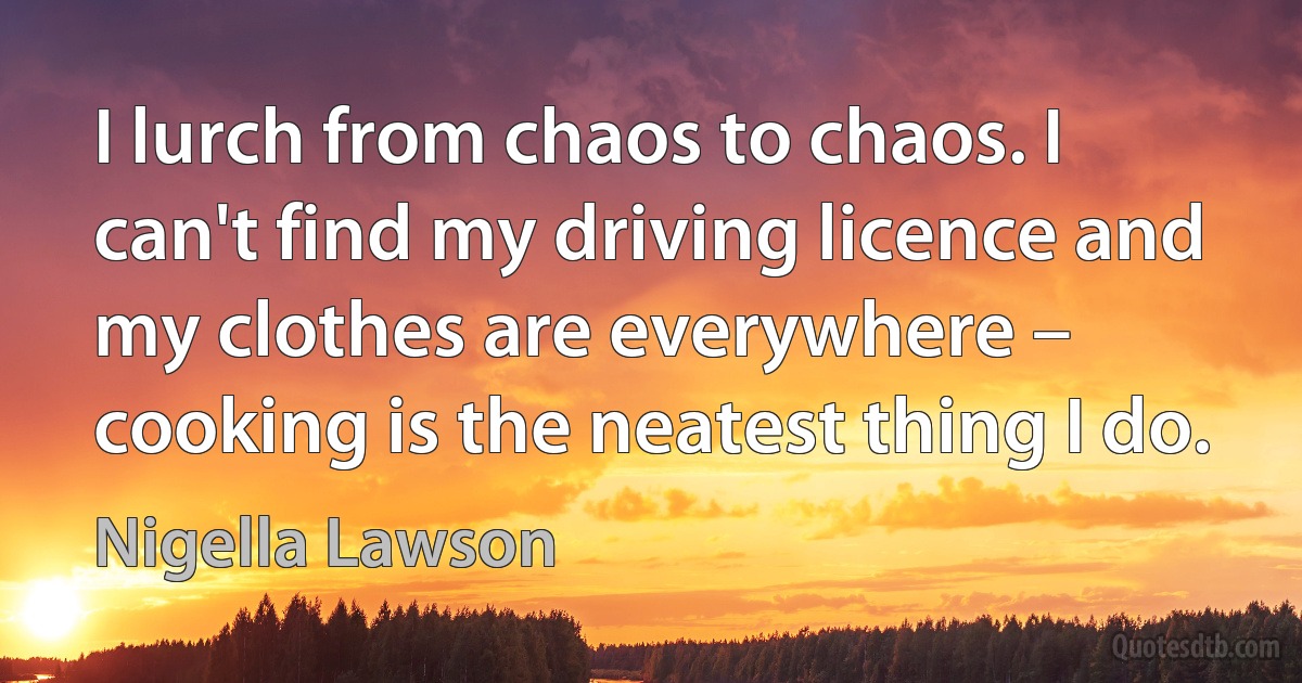 I lurch from chaos to chaos. I can't find my driving licence and my clothes are everywhere – cooking is the neatest thing I do. (Nigella Lawson)