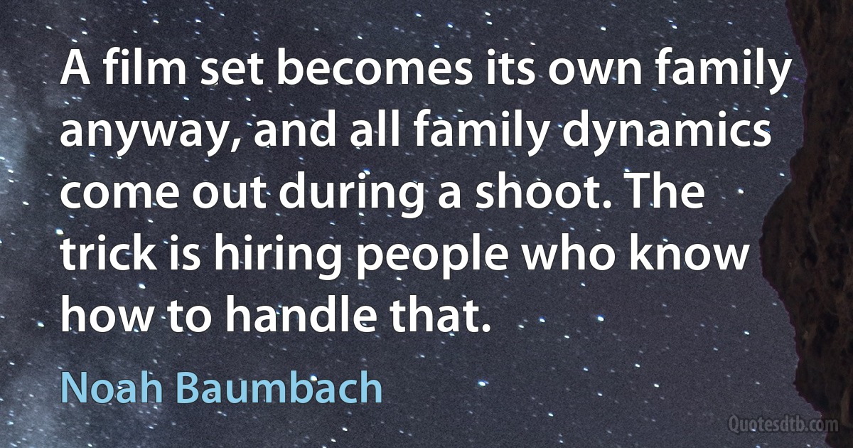 A film set becomes its own family anyway, and all family dynamics come out during a shoot. The trick is hiring people who know how to handle that. (Noah Baumbach)