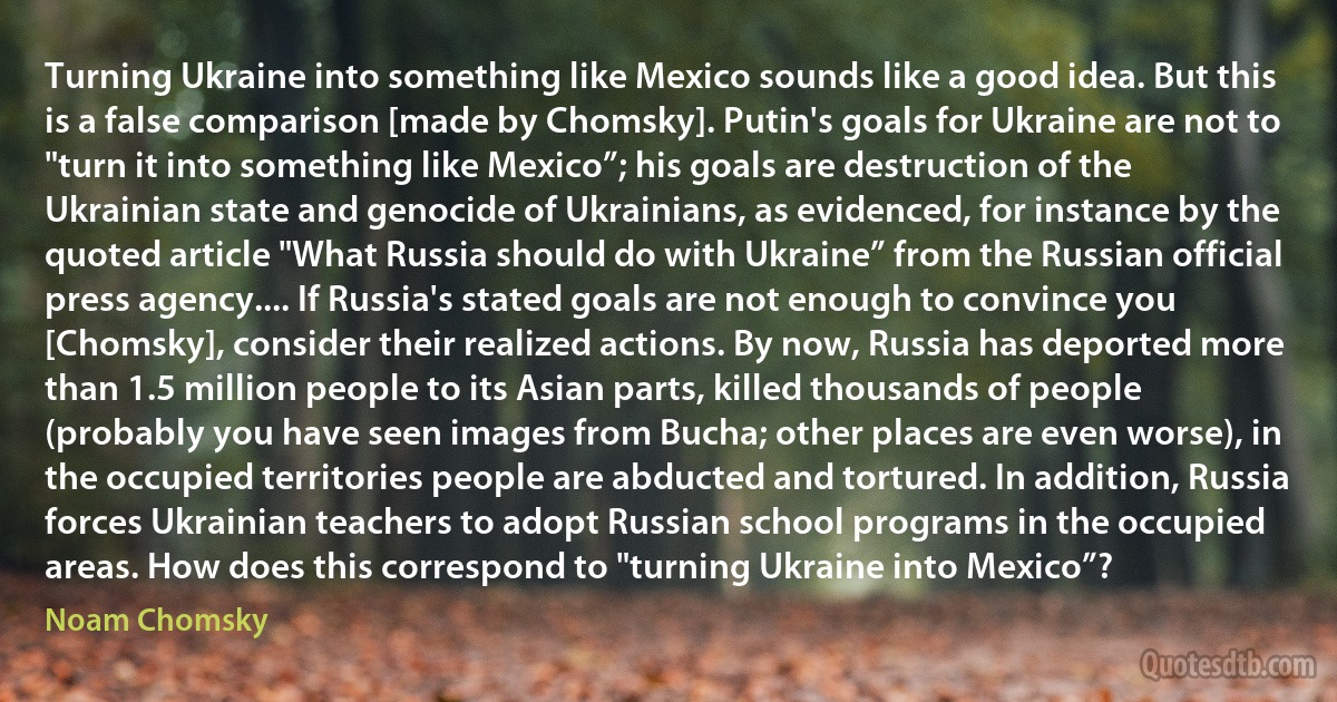 Turning Ukraine into something like Mexico sounds like a good idea. But this is a false comparison [made by Chomsky]. Putin's goals for Ukraine are not to "turn it into something like Mexico”; his goals are destruction of the Ukrainian state and genocide of Ukrainians, as evidenced, for instance by the quoted article "What Russia should do with Ukraine” from the Russian official press agency.... If Russia's stated goals are not enough to convince you [Chomsky], consider their realized actions. By now, Russia has deported more than 1.5 million people to its Asian parts, killed thousands of people (probably you have seen images from Bucha; other places are even worse), in the occupied territories people are abducted and tortured. In addition, Russia forces Ukrainian teachers to adopt Russian school programs in the occupied areas. How does this correspond to "turning Ukraine into Mexico”? (Noam Chomsky)