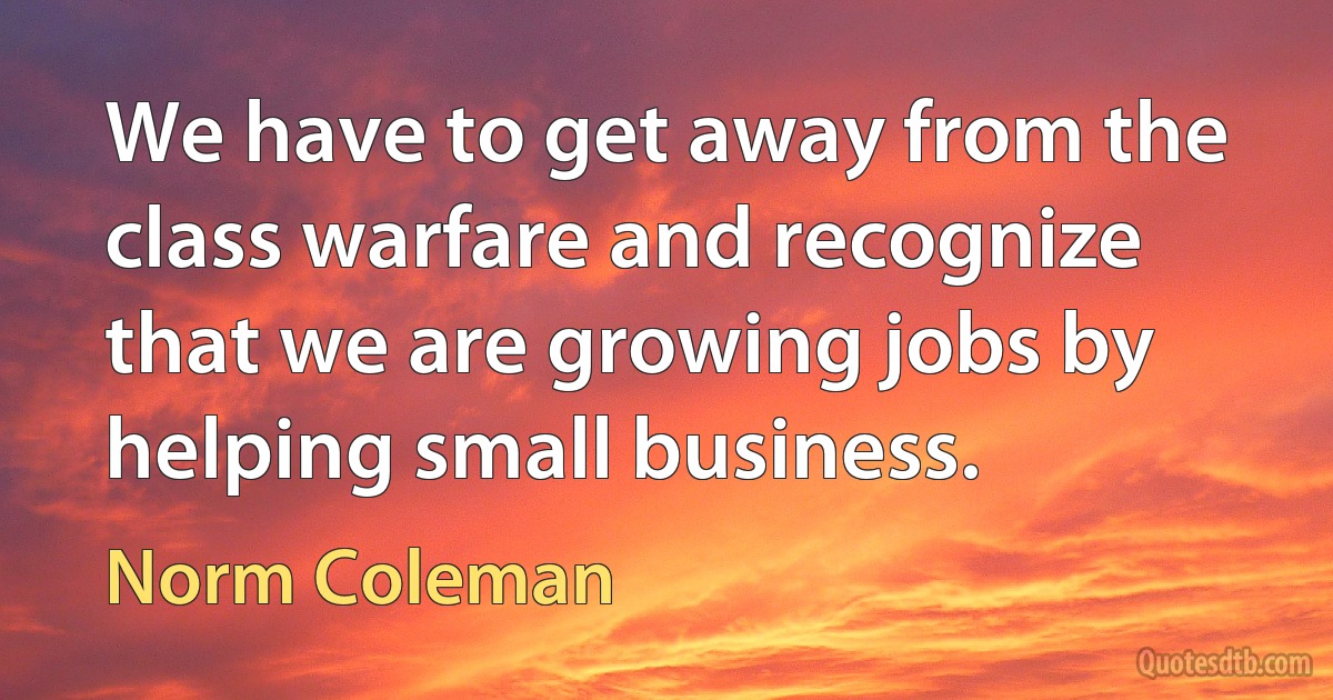 We have to get away from the class warfare and recognize that we are growing jobs by helping small business. (Norm Coleman)