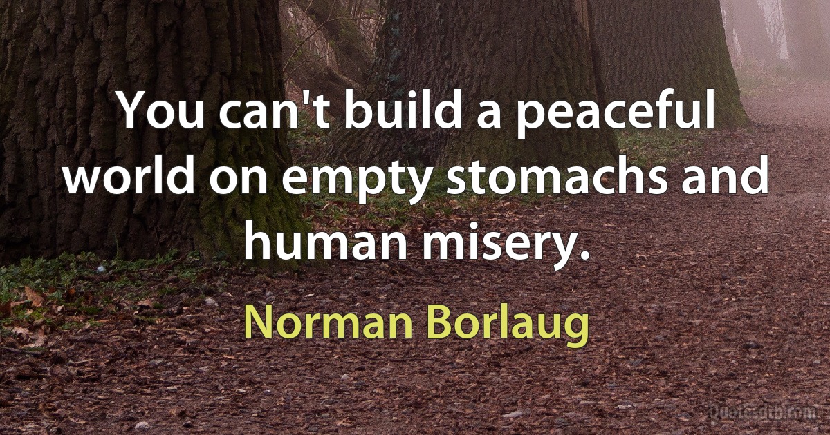 You can't build a peaceful world on empty stomachs and human misery. (Norman Borlaug)