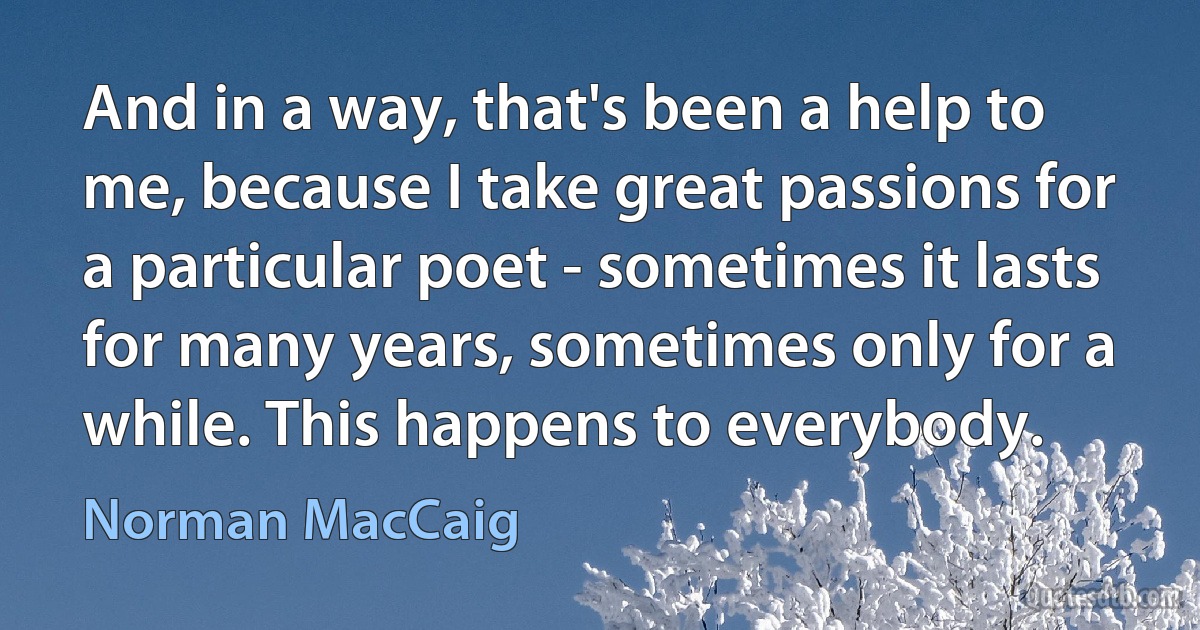 And in a way, that's been a help to me, because I take great passions for a particular poet - sometimes it lasts for many years, sometimes only for a while. This happens to everybody. (Norman MacCaig)