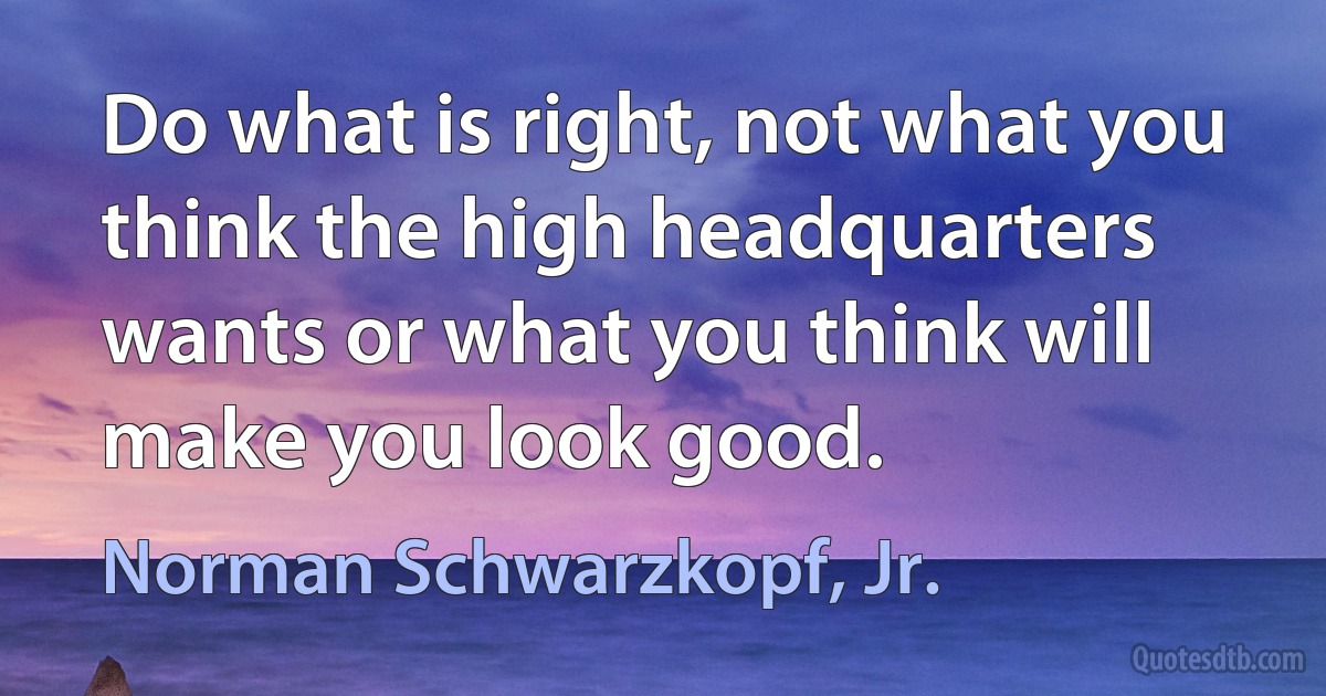 Do what is right, not what you think the high headquarters wants or what you think will make you look good. (Norman Schwarzkopf, Jr.)