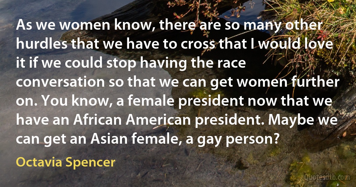 As we women know, there are so many other hurdles that we have to cross that I would love it if we could stop having the race conversation so that we can get women further on. You know, a female president now that we have an African American president. Maybe we can get an Asian female, a gay person? (Octavia Spencer)