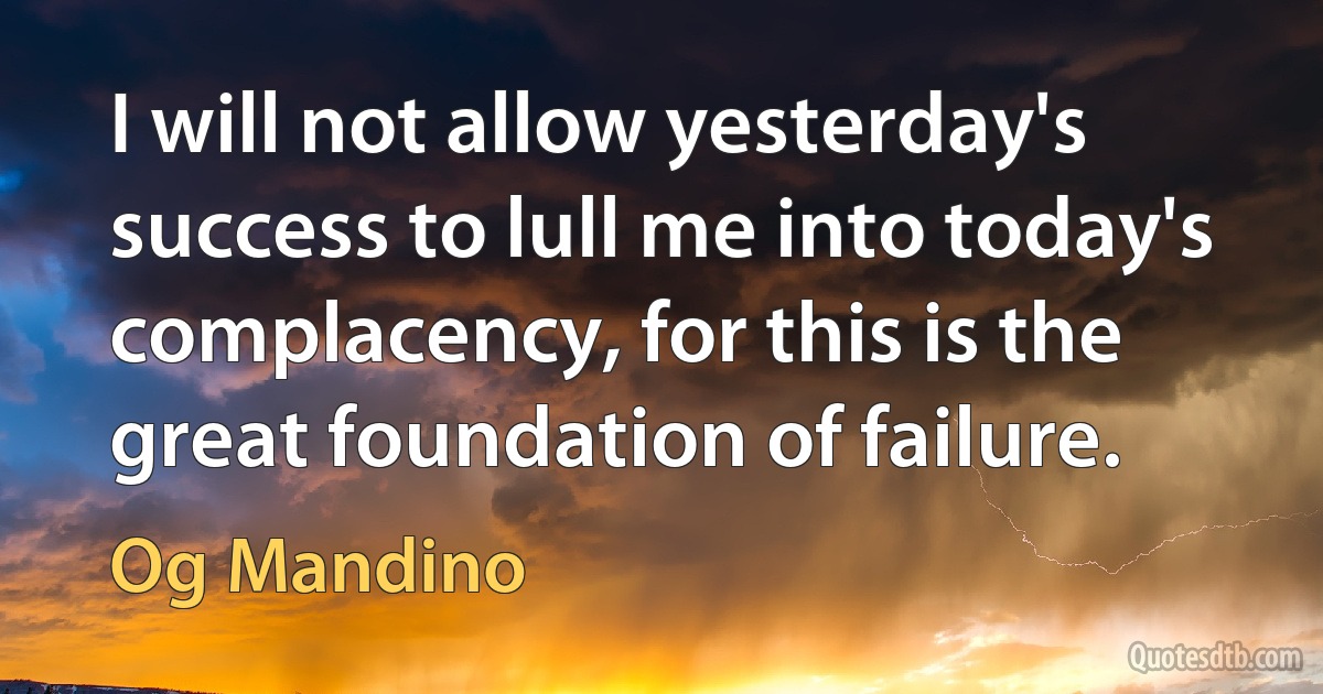 I will not allow yesterday's success to lull me into today's complacency, for this is the great foundation of failure. (Og Mandino)