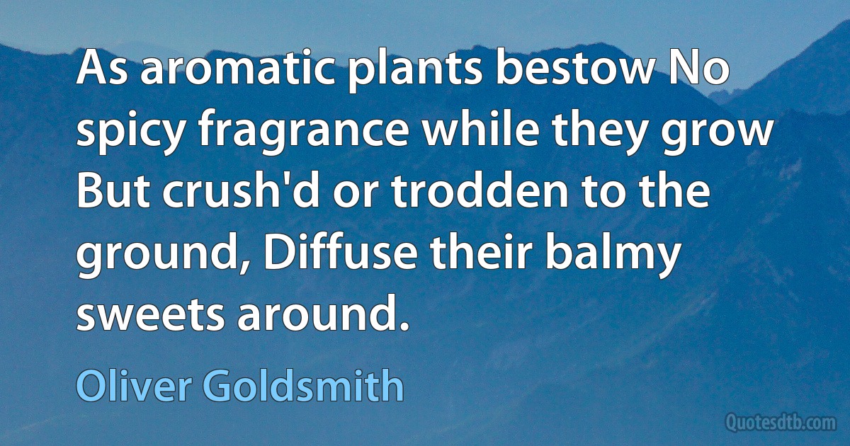 As aromatic plants bestow No spicy fragrance while they grow But crush'd or trodden to the ground, Diffuse their balmy sweets around. (Oliver Goldsmith)