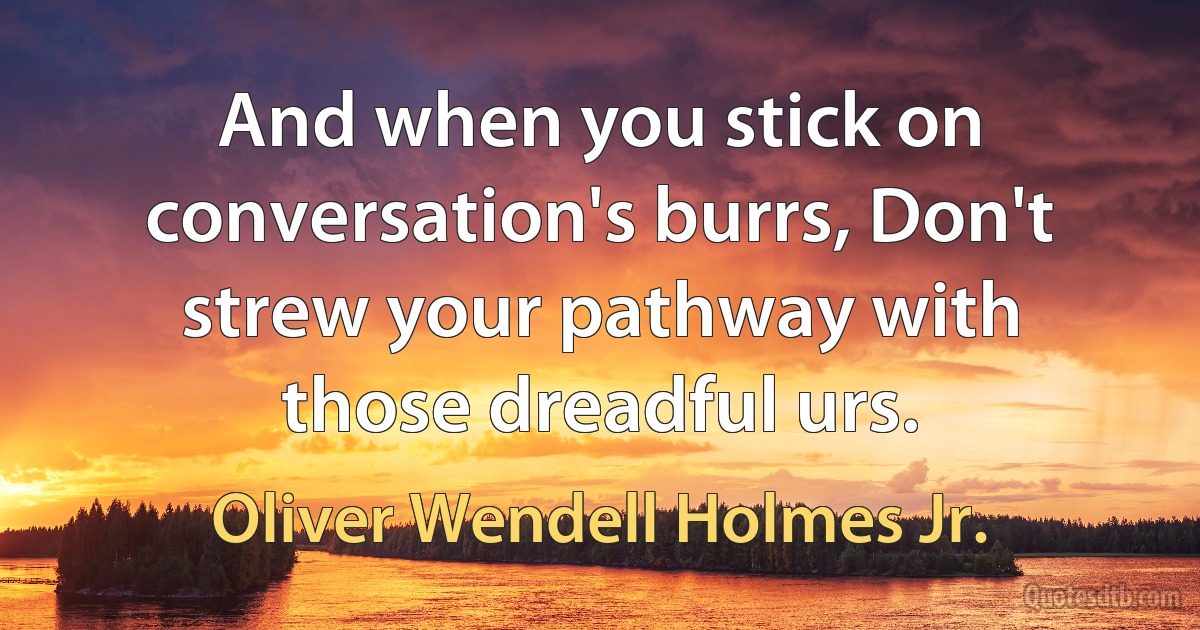 And when you stick on conversation's burrs, Don't strew your pathway with those dreadful urs. (Oliver Wendell Holmes Jr.)