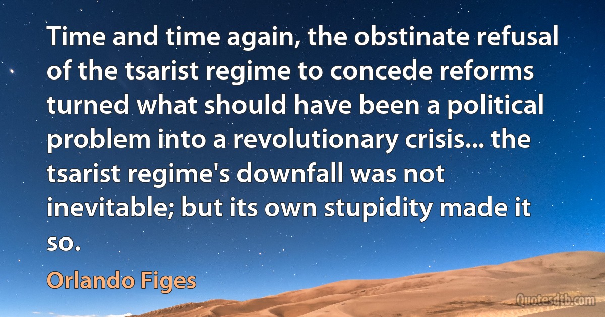 Time and time again, the obstinate refusal of the tsarist regime to concede reforms turned what should have been a political problem into a revolutionary crisis... the tsarist regime's downfall was not inevitable; but its own stupidity made it so. (Orlando Figes)