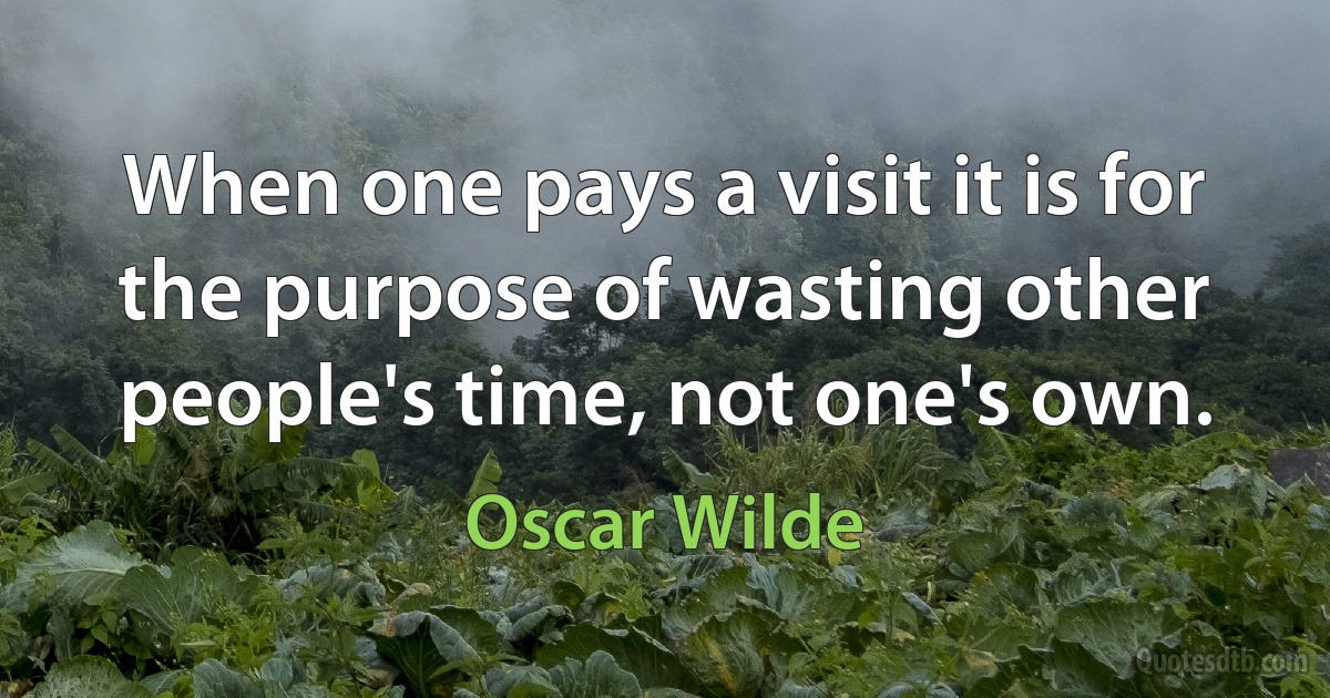 When one pays a visit it is for the purpose of wasting other people's time, not one's own. (Oscar Wilde)